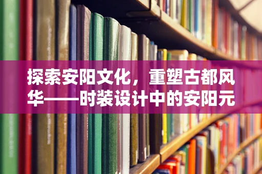 探索安阳文化，重塑古都风华——时装设计中的安阳元素融合