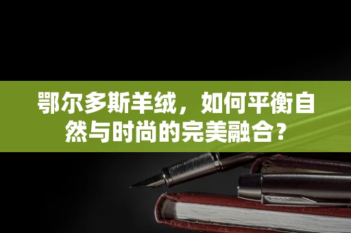 鄂尔多斯羊绒，如何平衡自然与时尚的完美融合？