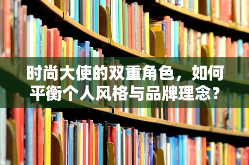 时尚大使的双重角色，如何平衡个人风格与品牌理念？