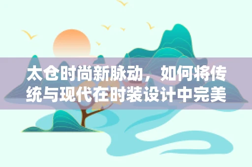 太仓时尚新脉动，如何将传统与现代在时装设计中完美融合？