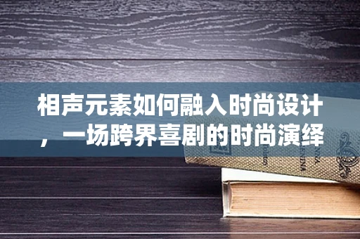 相声元素如何融入时尚设计，一场跨界喜剧的时尚演绎？