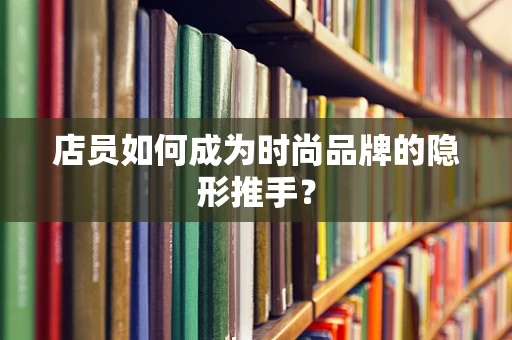 店员如何成为时尚品牌的隐形推手？