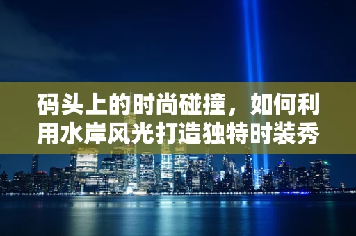 码头上的时尚碰撞，如何利用水岸风光打造独特时装秀？