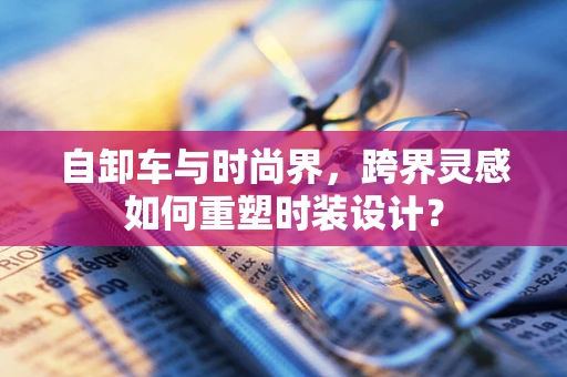 自卸车与时尚界，跨界灵感如何重塑时装设计？