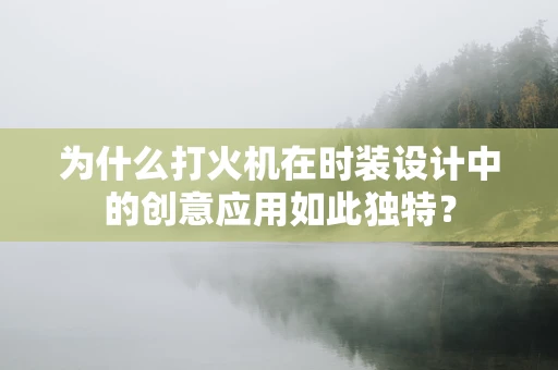 为什么打火机在时装设计中的创意应用如此独特？