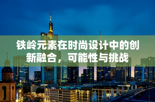 铁岭元素在时尚设计中的创新融合，可能性与挑战