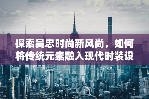 探索吴忠时尚新风尚，如何将传统元素融入现代时装设计？