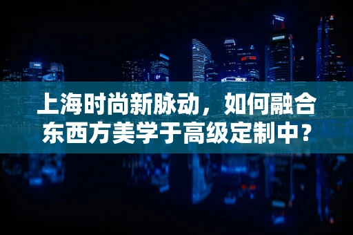 上海时尚新脉动，如何融合东西方美学于高级定制中？