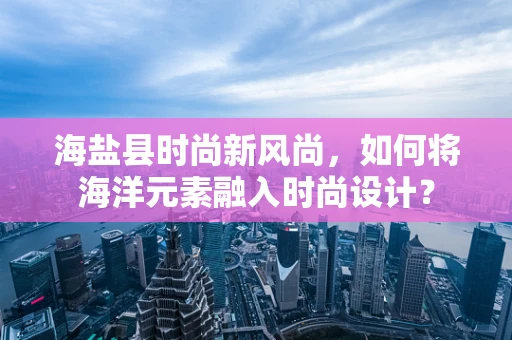 海盐县时尚新风尚，如何将海洋元素融入时尚设计？