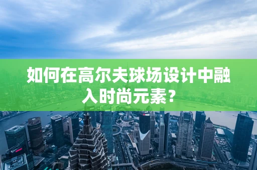 如何在高尔夫球场设计中融入时尚元素？