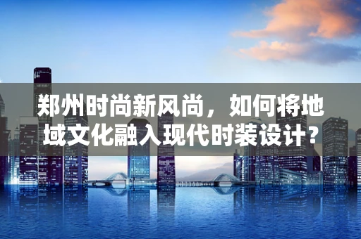 郑州时尚新风尚，如何将地域文化融入现代时装设计？