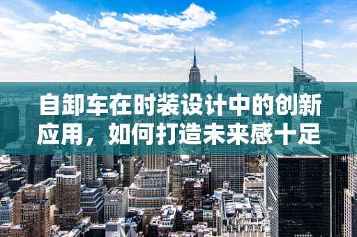 自卸车在时装设计中的创新应用，如何打造未来感十足的时尚单品？