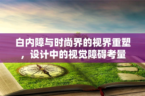 白内障与时尚界的视界重塑，设计中的视觉障碍考量