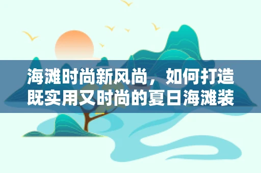 海滩时尚新风尚，如何打造既实用又时尚的夏日海滩装扮？