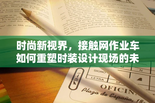 时尚新视界，接触网作业车如何重塑时装设计现场的未来？