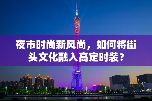 夜市时尚新风尚，如何将街头文化融入高定时装？