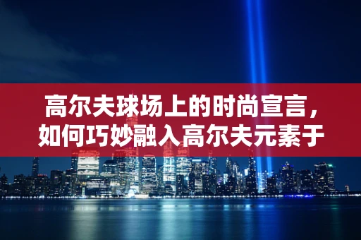 高尔夫球场上的时尚宣言，如何巧妙融入高尔夫元素于日常着装？