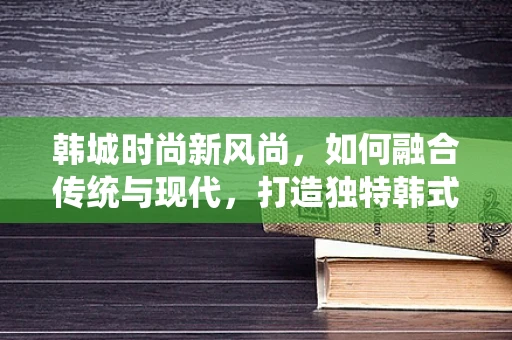 韩城时尚新风尚，如何融合传统与现代，打造独特韩式时装？