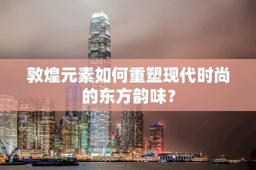 敦煌元素如何重塑现代时尚的东方韵味？