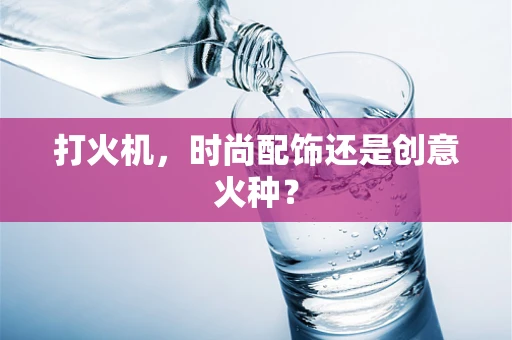 打火机，时尚配饰还是创意火种？