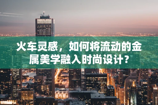 火车灵感，如何将流动的金属美学融入时尚设计？