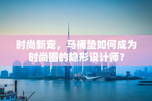 时尚新宠，马桶垫如何成为时尚圈的隐形设计师？