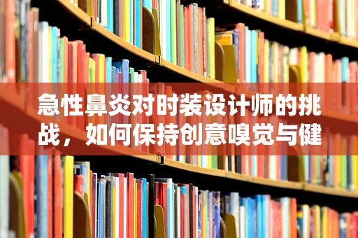 急性鼻炎对时装设计师的挑战，如何保持创意嗅觉与健康平衡？