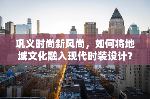 巩义时尚新风尚，如何将地域文化融入现代时装设计？