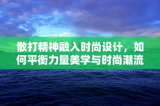 散打精神融入时尚设计，如何平衡力量美学与时尚潮流？