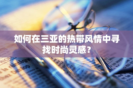 如何在三亚的热带风情中寻找时尚灵感？