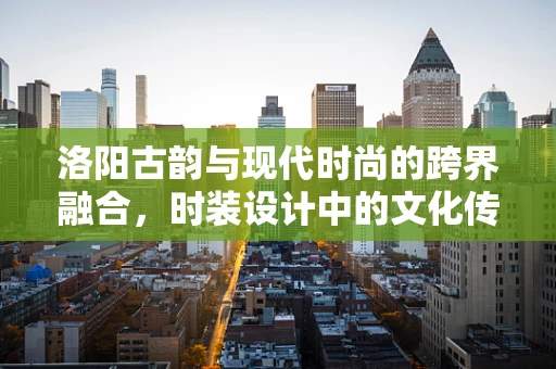 洛阳古韵与现代时尚的跨界融合，时装设计中的文化传承与创新