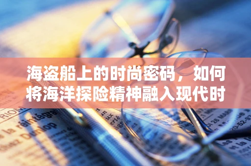 海盗船上的时尚密码，如何将海洋探险精神融入现代时装设计？