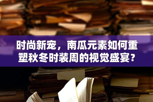 时尚新宠，南瓜元素如何重塑秋冬时装周的视觉盛宴？