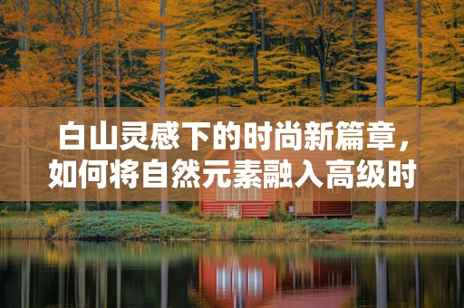 白山灵感下的时尚新篇章，如何将自然元素融入高级时装设计？