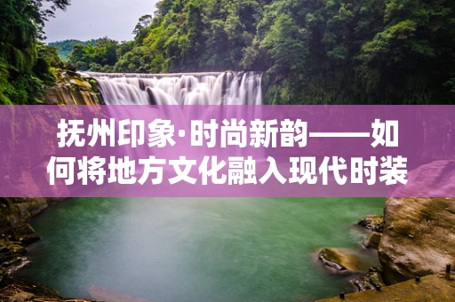 抚州印象·时尚新韵——如何将地方文化融入现代时装设计？