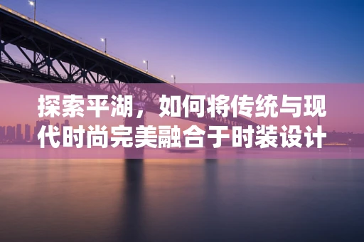 探索平湖，如何将传统与现代时尚完美融合于时装设计之中？