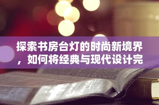 探索书房台灯的时尚新境界，如何将经典与现代设计完美融合？