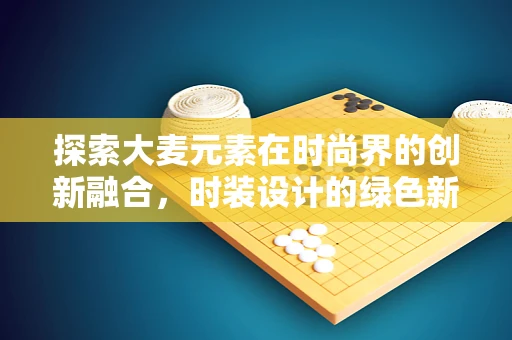 探索大麦元素在时尚界的创新融合，时装设计的绿色新篇章