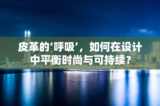 皮革的‘呼吸’，如何在设计中平衡时尚与可持续？