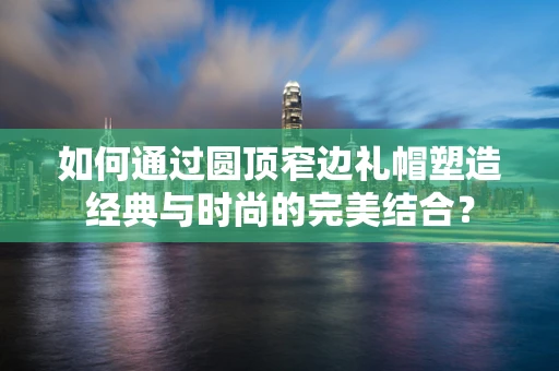 如何通过圆顶窄边礼帽塑造经典与时尚的完美结合？