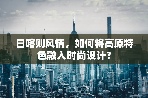 日喀则风情，如何将高原特色融入时尚设计？