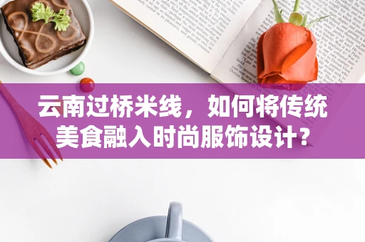 云南过桥米线，如何将传统美食融入时尚服饰设计？