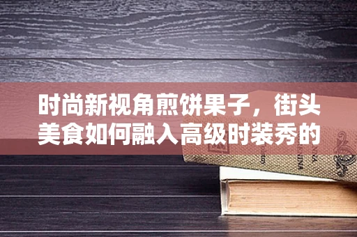 时尚新视角煎饼果子，街头美食如何融入高级时装秀的创意灵感？