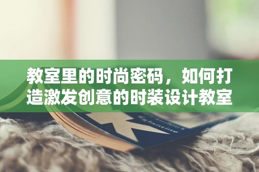 教室里的时尚密码，如何打造激发创意的时装设计教室？