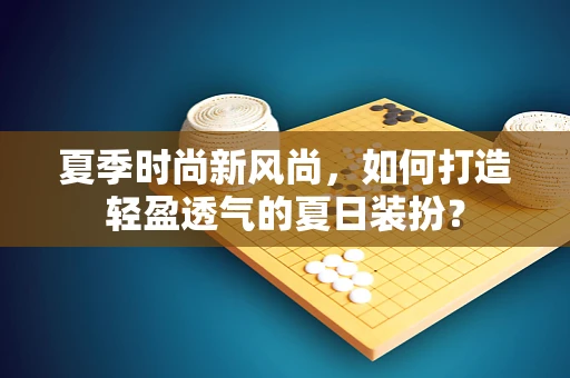 夏季时尚新风尚，如何打造轻盈透气的夏日装扮？