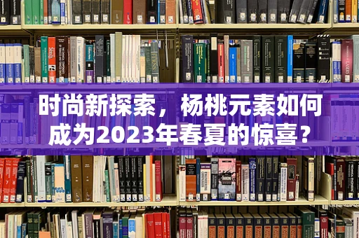 时尚新探索，杨桃元素如何成为2023年春夏的惊喜？