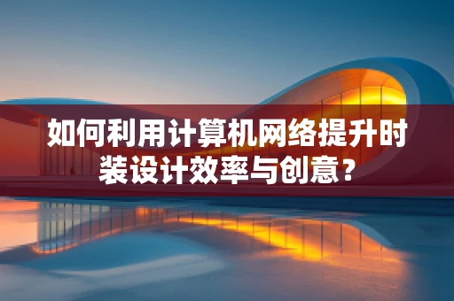 如何利用计算机网络提升时装设计效率与创意？