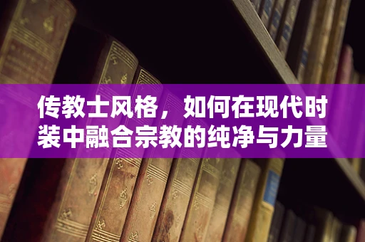 传教士风格，如何在现代时装中融合宗教的纯净与力量？