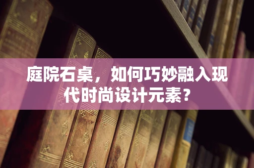 庭院石桌，如何巧妙融入现代时尚设计元素？