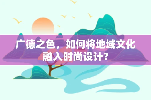 广德之色，如何将地域文化融入时尚设计？